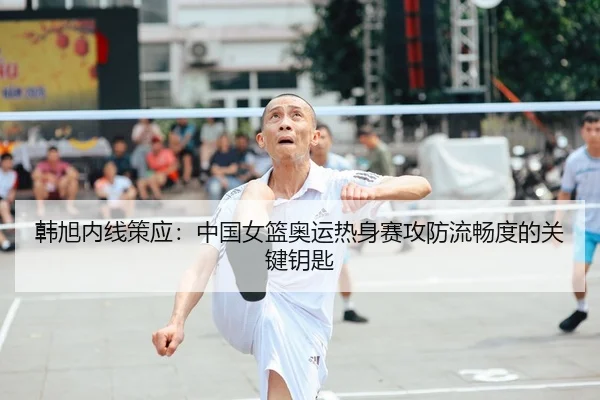韩旭内线策应：中国女篮奥运热身赛攻防流畅度的关键钥匙