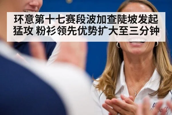 环意第十七赛段波加查陡坡发起猛攻 粉衫领先优势扩大至三分钟